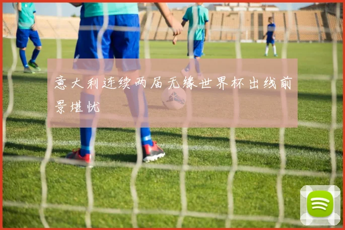 意大利连续两届无缘世界杯出线前景堪忧