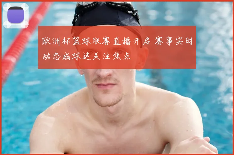 欧洲杯篮球联赛直播开启 赛事实时动态成球迷关注焦点