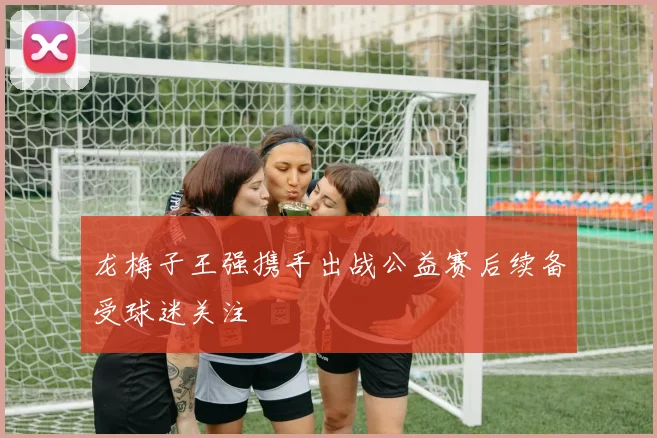 龙梅子王强携手出战公益赛后续备受球迷关注