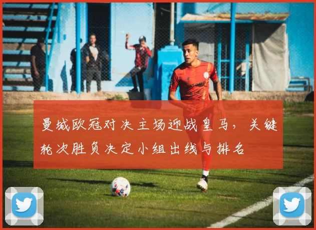 曼城欧冠对决主场迎战皇马，关键轮次胜负决定小组出线与排名