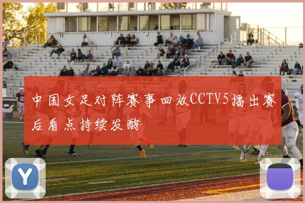 中国女足对阵赛事回放CCTV5播出赛后看点持续发酵