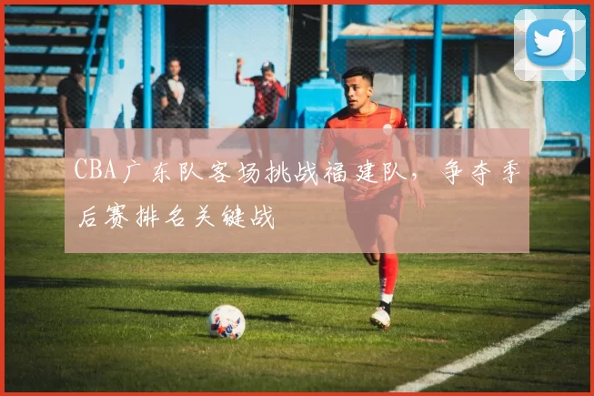 CBA广东队客场挑战福建队，争夺季后赛排名关键战