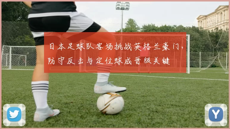 日本足球队客场挑战英格兰豪门，防守反击与定位球成晋级关键