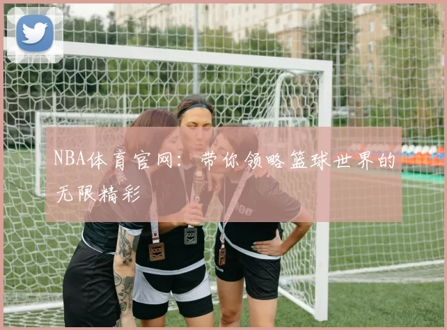 NBA体育官网：带你领略篮球世界的无限精彩
