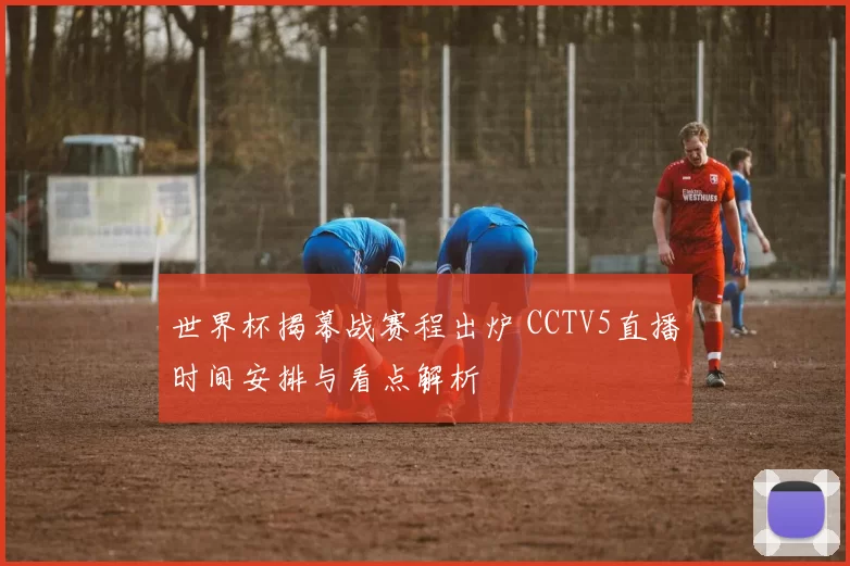 世界杯揭幕战赛程出炉 CCTV5直播时间安排与看点解析