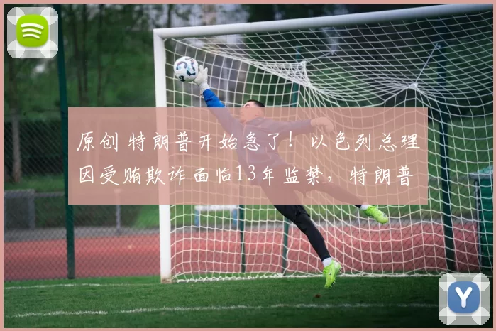 原创 特朗普开始急了！以色列总理因受贿欺诈面临13年监禁，特朗普公开下最后通牒：今天必须赦免！否则断绝一切外交会晤