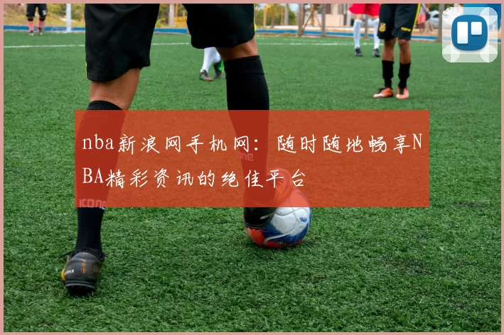 nba新浪网手机网：随时随地畅享NBA精彩资讯的绝佳平台