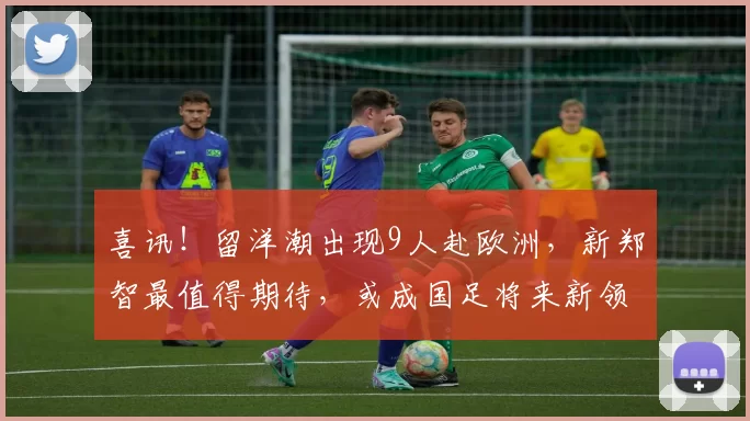 喜讯！留洋潮出现9人赴欧洲，新郑智最值得期待，或成国足将来新领袖