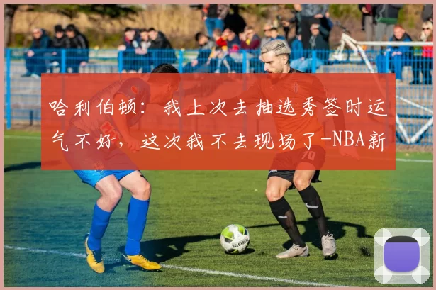 哈利伯顿：我上次去抽选秀签时运气不好，这次我不去现场了-NBA新闻