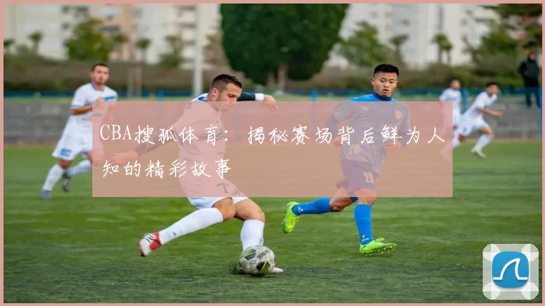 CBA搜狐体育:揭秘赛场背后鲜为人知的精彩故事