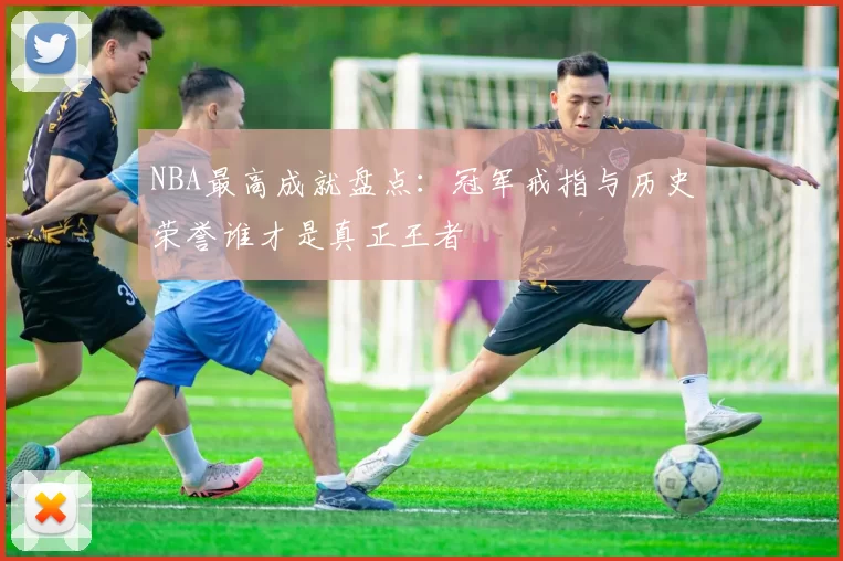 NBA最高成就盘点：冠军戒指与历史荣誉谁才是真正王者