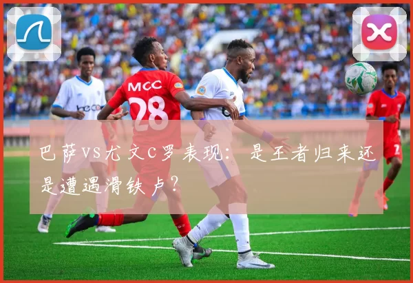 巴萨vs尤文c罗表现：是王者归来还是遭遇滑铁卢？