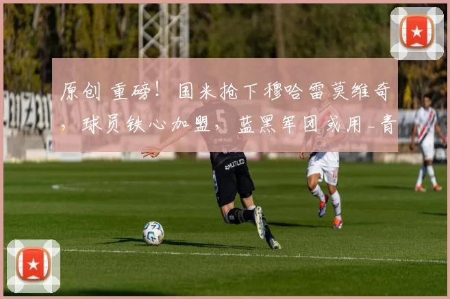 原创 重磅！国米抢下穆哈雷莫维奇，球员铁心加盟，蓝黑军团或用_青训+现金_锁下未来防线