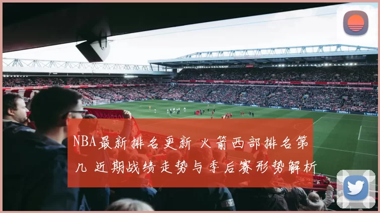 NBA最新排名更新 火箭西部排名第几 近期战绩走势与季后赛形势解析