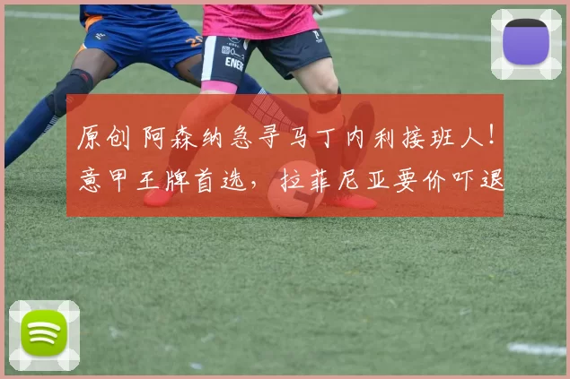 原创 阿森纳急寻马丁内利接班人！意甲王牌首选，拉菲尼亚要价吓退枪手