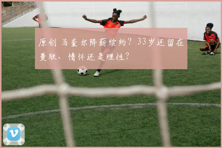 原创 马奎尔降薪续约？33岁还留在曼联，情怀还是理性？