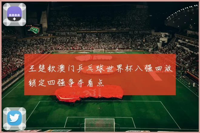 王楚钦澳门乒乓球世界杯八强回放锁定四强争夺看点
