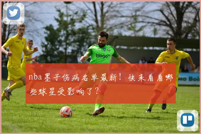 nba墨子伤病名单最新！快来看看哪些球星受影响了？