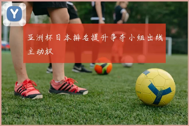 亚洲杯日本排名提升争夺小组出线主动权