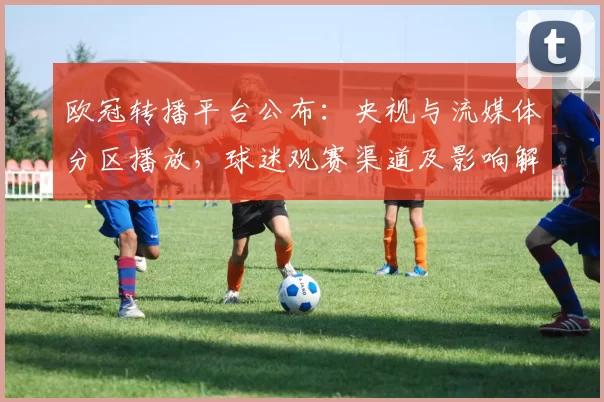 欧冠转播平台公布：央视与流媒体分区播放，球迷观赛渠道及影响解析
