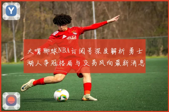 大嘴聊球NBA订阅号深度解析 勇士湖人争冠格局与交易风向最新消息
