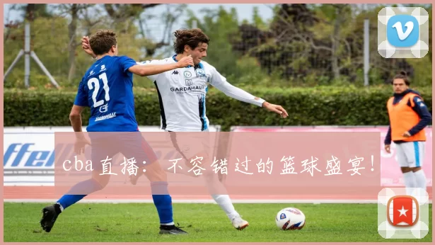 cba直播：不容错过的篮球盛宴！