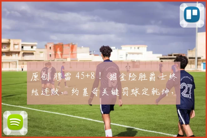 原创 穆雷 45+8 ！掘金险胜爵士终结连败，约基奇关键罚球定乾坤，小乔治空砍36 分