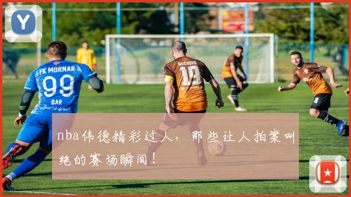 nba伟德精彩过人，那些让人拍案叫绝的赛场瞬间！