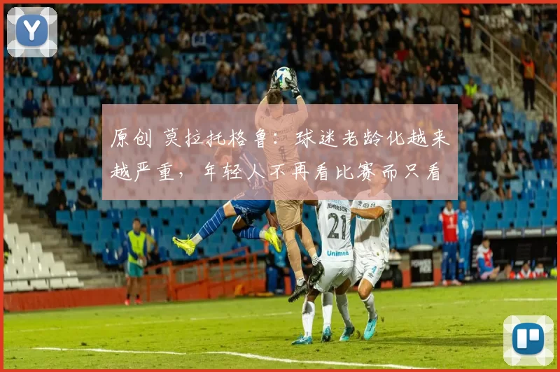 原创 莫拉托格鲁：球迷老龄化越来越严重，年轻人不再看比赛而只看集锦