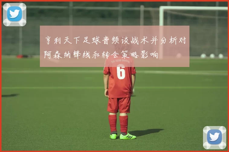 亨利天下足球音频谈战术并分析对阿森纳锋线和转会策略影响