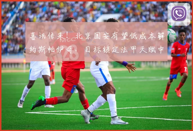 喜讯传来！北京国安有望低成本解约斯帕伊奇，目标锁定法甲天赋中场凯塔_外援_合同_球迷