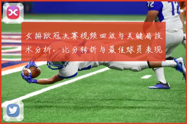 女排欧冠决赛视频回放与关键局技术分析，比分转折与最佳球员表现