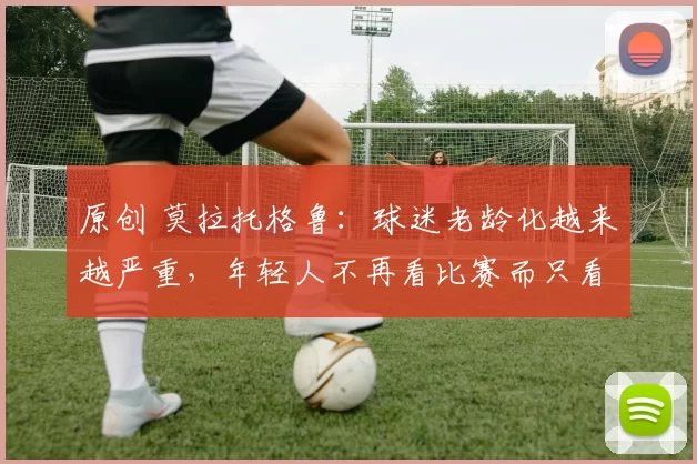 原创 莫拉托格鲁：球迷老龄化越来越严重，年轻人不再看比赛而只看集锦