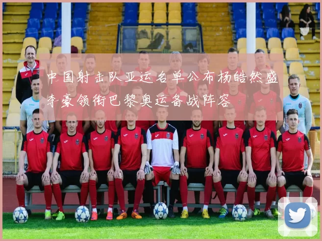 中国射击队亚运名单公布杨皓然盛李豪领衔巴黎奥运备战阵容