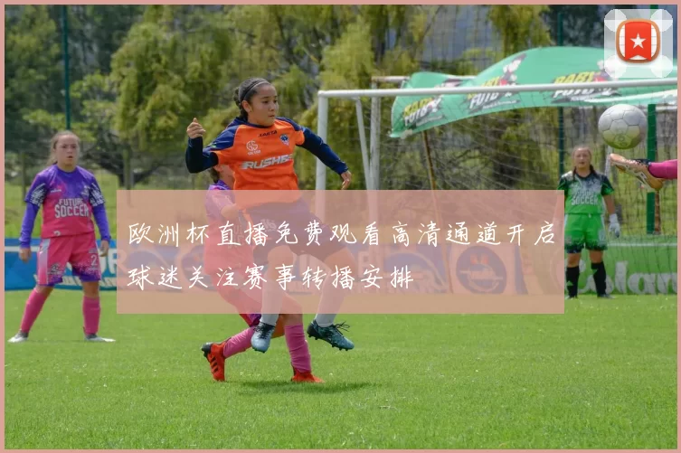 欧洲杯直播免费观看高清通道开启球迷关注赛事转播安排