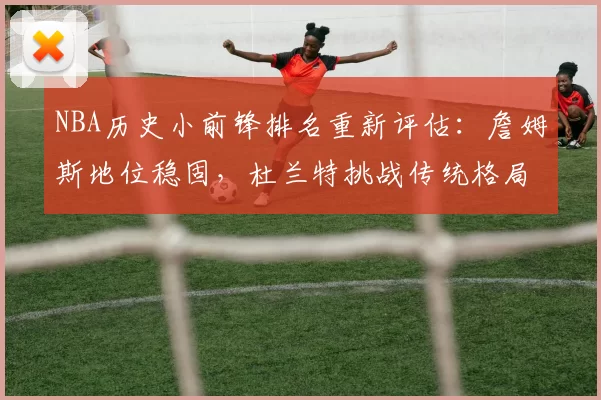 NBA历史小前锋排名重新评估：詹姆斯地位稳固，杜兰特挑战传统格局