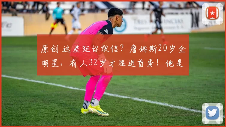 原创 这差距你敢信？詹姆斯20岁全明星，有人32岁才混进首秀！他是谁？