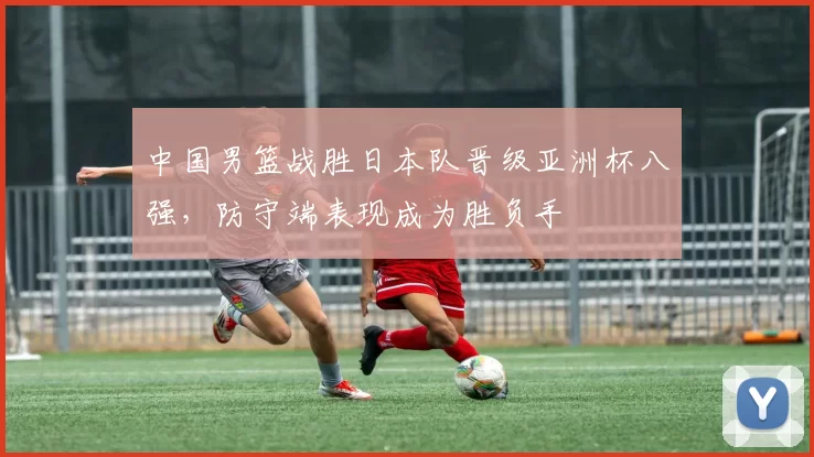 中国男篮战胜日本队晋级亚洲杯八强，防守端表现成为胜负手