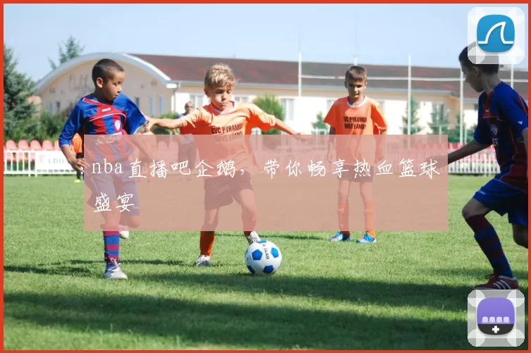 nba直播吧企鹅，带你畅享热血篮球盛宴