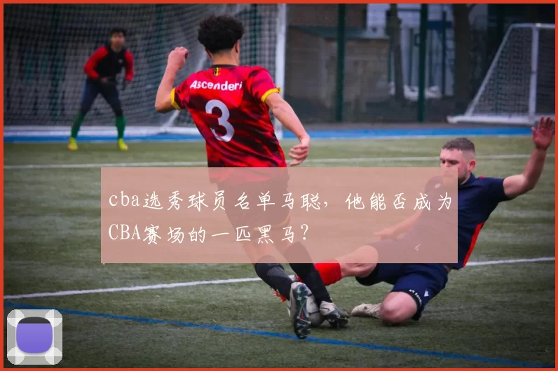 cba选秀球员名单马聪，他能否成为CBA赛场的一匹黑马？
