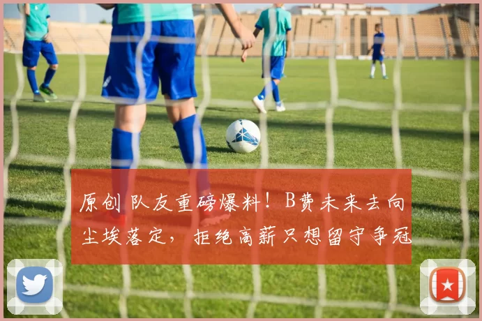 原创 队友重磅爆料！B费未来去向尘埃落定，拒绝高薪只想留守争冠