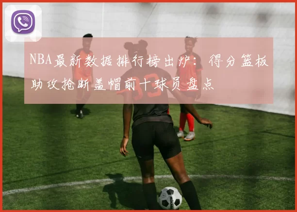 NBA最新数据排行榜出炉：得分篮板助攻抢断盖帽前十球员盘点